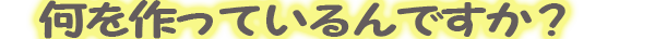 何を作ってるんですか？